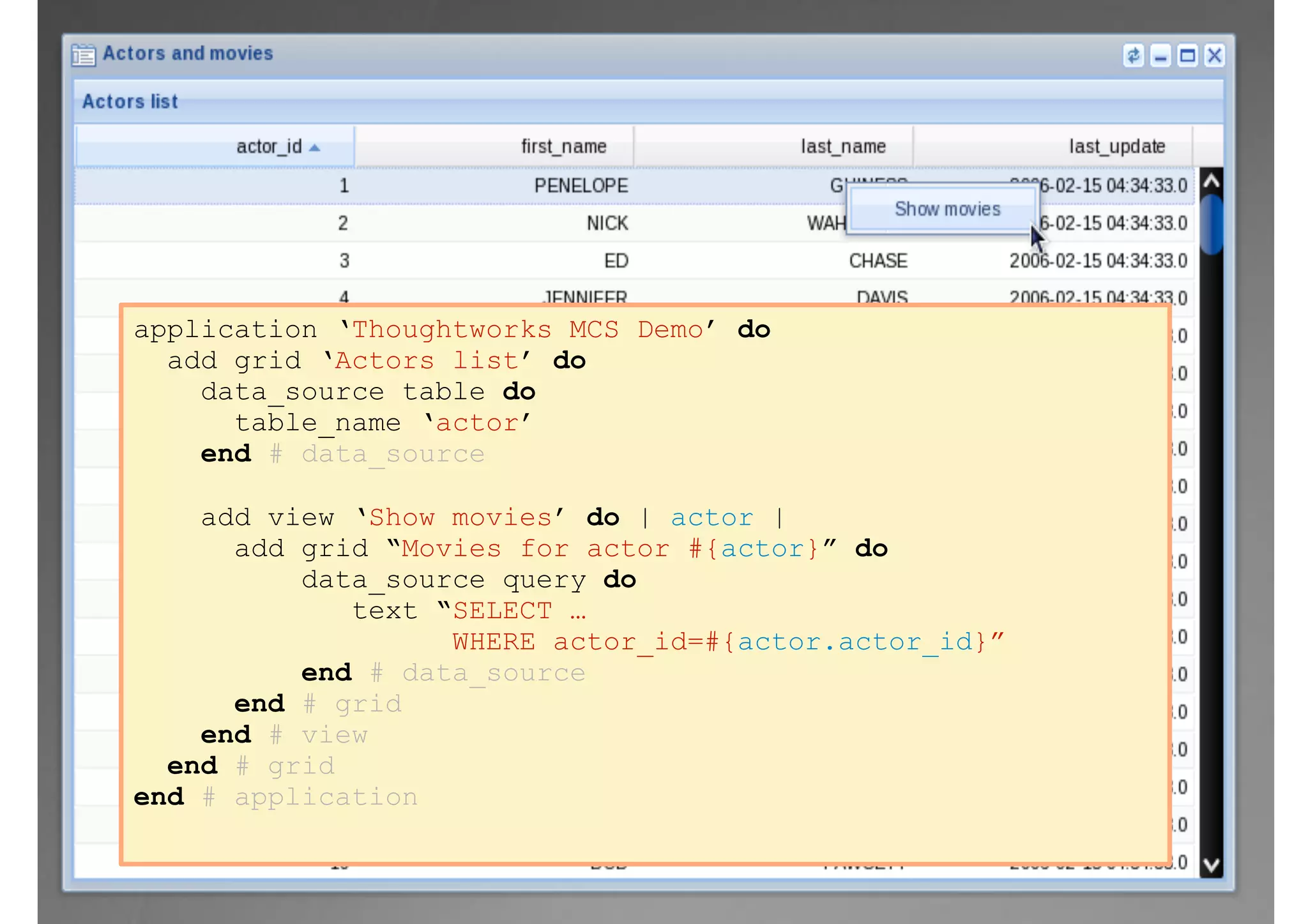 application ‘Thoughtworks MCS Demo’ do
add grid ‘Actors list’ do
data_source table do
table_name ‘actor’
end # data_source
add view ‘Show movies’ do | actor |
add grid “Movies for actor #{actor}” do
data_source query do
text “SELECT …
WHERE actor_id=#{actor.actor_id}”
end # data_source
end # grid
end # view
end # grid
end # application
 