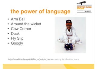 •  Arm Ball
•  Around the wicket
•  Cow Corner
•  Duck
•  Fly Slip
•  Googly
http://en.wikipedia.org/wiki/List_of_cricket_terms - an long list of cricket terms
the power of language
 