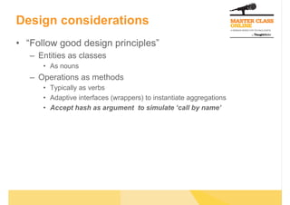 Design considerations
•  “Follow good design principles”
–  Entities as classes
•  As nouns
–  Operations as methods
•  Typically as verbs
•  Adaptive interfaces (wrappers) to instantiate aggregations
•  Accept hash as argument to simulate ‘call by name’
 