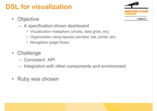 DSL for visualization
•  Objective
–  A specification-driven dashboard
•  Visualization metaphors (charts, data grids, etc)
•  Organization using layouts (window, tab, portal, etc)
•  Navigation (page flows)
•  Challenge
–  Consistent API
–  Integration with other components and environment
•  Ruby was chosen
 