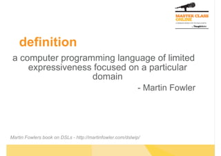definition
 a computer programming language of limited
     expressiveness focused on a particular
                   domain
                                                            - Martin Fowler




Martin Fowlers book on DSLs - http://martinfowler.com/dslwip/
 