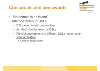Crossroads and crosswords

•  “No domain is an island”
•  Interoperability in DSLs
   •  DSLs need to talk one-another
   •  Achilles’ Heel for external DSLs
   •  Parallel development of different DSLs needs early
      standardization
      •  Chicken-egg problem
 