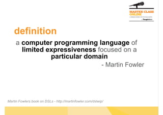 definition
     a computer programming language of
       limited expressiveness focused on a
                particular domain
                                                            - Martin Fowler




Martin Fowlers book on DSLs - http://martinfowler.com/dslwip/
 