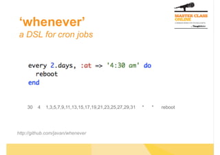 ‘whenever’
a DSL for cron jobs




    30   4   1,3,5,7,9,11,13,15,17,19,21,23,25,27,29,31   *   *   reboot




http://github.com/javan/whenever
 