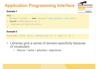Application Programming Interface
Example 1
try {
  Socket client = new Socket(“www.google.com”,80);
} catch(IOException e) {
   System.out.println(e);
}
Example 2
Customer.find :all, :condition => [ :age >= 25 ]


•  Libraries give a sense of domain-specificity because
   of vocabulary
      •  Nouns / verbs / adverbs / adjectives
 
