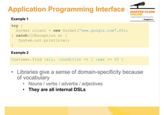 Application Programming Interface
Example 1
try {
  Socket client = new Socket(“www.google.com”,80);
} catch(IOException e) {
   System.out.println(e);
}
Example 2
Customer.find :all, :condition => [ :age >= 25 ]


•  Libraries give a sense of domain-specificity because
   of vocabulary
      •  Nouns / verbs / adverbs / adjectives
      •  They are all internal DSLs
 