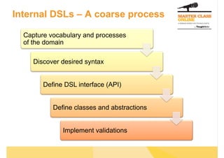Internal DSLs – A coarse process

  Capture vocabulary and processes
  of the domain

     Discover desired syntax


        Define DSL interface (API)


           Define classes and abstractions


              Implement validations
 