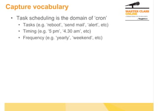 Capture vocabulary
 •  Task scheduling is the domain of ‘cron’
    •  Tasks (e.g. ‘reboot’, ‘send mail’, ‘alert’, etc)
    •  Timing (e.g. ‘5 pm’, ‘4.30 am’, etc)
    •  Frequency (e.g. ‘yearly’, ‘weekend’, etc)
 
