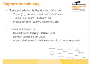 Capture vocabulary
 •  Task scheduling is the domain of ‘cron’
    •  Tasks (e.g. ‘reboot’, ‘send mail’, ‘alert’, etc)
    •  Timing (e.g. ‘5 pm’, ‘4.30.am’, etc)
    •  Frequency (e.g. ‘yearly’, ‘weekend’, etc)

 •  Discover keywords
    •  Special words (‘yearly’, ‘reboot’, etc)
    •  Domain values (‘5 pm’, etc)
    •  A good design would decide ownership of these keywords

                                         annually                    year       at
                                                    hourly
                                                             month            sunday
                                          runner                                   monday
                                                    day              reboot
                                          every                               a.m.
                                                    weekend
                                                                 weekday               p.m.
 