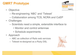GMRT Prototype
 •  Objective
     –  Re-engineering ‘ABC’ and ‘Teleset’
     –  Collaboration among TCS, NCRA and CoEP
 •  Challenges
     –  Scientists need a simple, extensible interface to
         •  Monitor and control antennae
         •  Schedule experiments
 •  Approach
    –  ABC as collection of Rails web services
    –  Teleset re-designed as a Ruby DSL
 