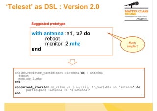 ‘Teleset’ as DSL : Version 2.0

           Suggested prototype


           with antenna :a1, :a2 do
                 reboot
                 monitor 2.mhz                                   Much
                                                                simpler !
           end



  engine.register_participant :antenna do | antenna |
    reboot
    monitor 2.mhz
  end
  concurrent_iterator on_value => [:a1,:a2], to_variable => ‘antenna’ do
        participant :antenna => ’${antenna}’
  end
 