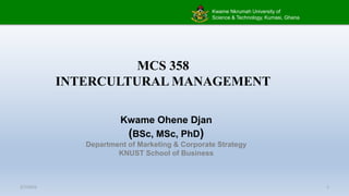 Kwame Nkrumah University of
Science & Technology, Kumasi, Ghana
MCS 358
INTERCULTURAL MANAGEMENT
Kwame Ohene Djan
(BSc, MSc, PhD)
Department of Marketing & Corporate Strategy
KNUST School of Business
2/7/2023 1
 