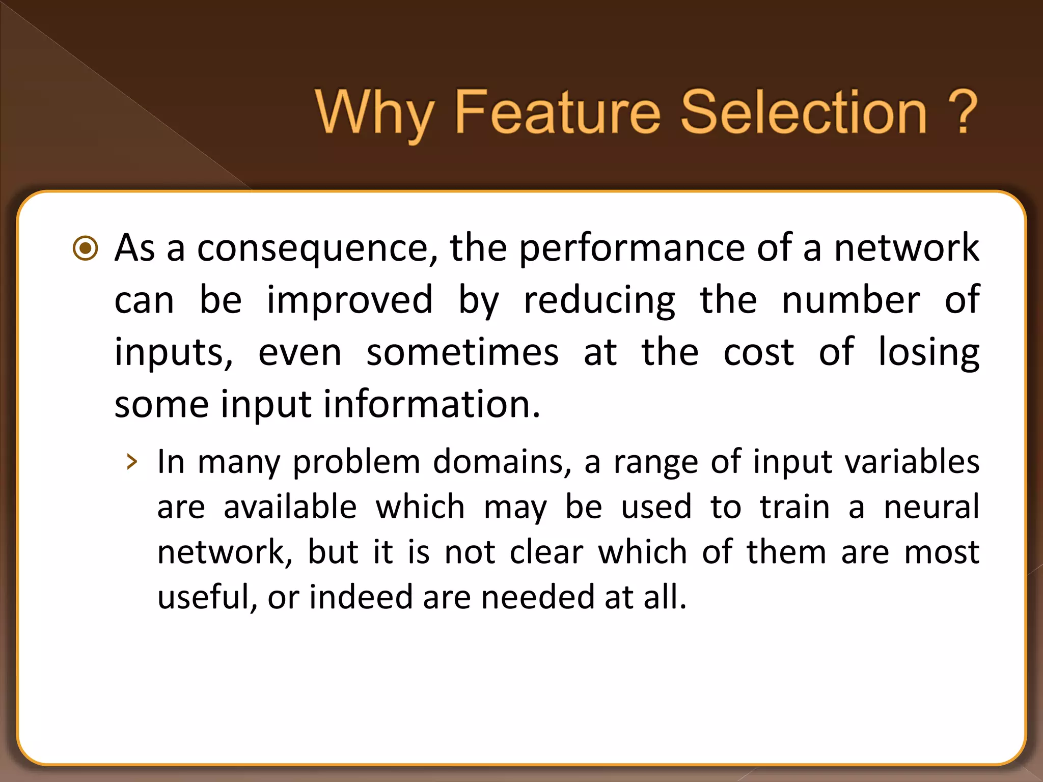  As a consequence, the performance of a network can be improved by reducing the number of inputs, even sometimes at the cost of losing some input information. › In many problem domains, a range of input variables are available which may be used to train a neural network, but it is not clear which of them are most useful, or indeed are needed at all. 