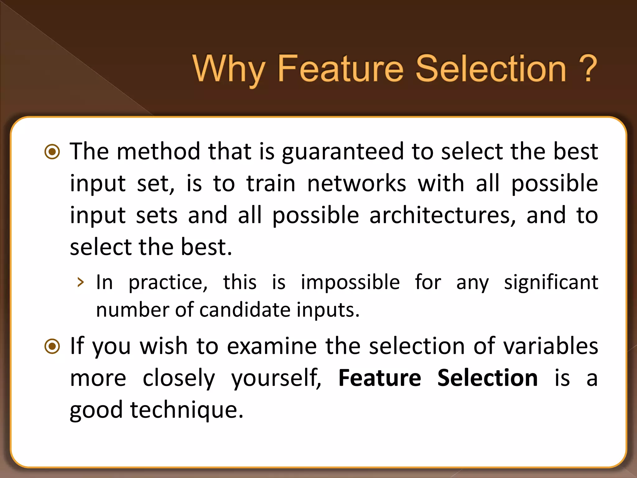  The method that is guaranteed to select the best input set, is to train networks with all possible input sets and all possible architectures, and to select the best. › In practice, this is impossible for any significant number of candidate inputs.  If you wish to examine the selection of variables more closely yourself, Feature Selection is a good technique. 
