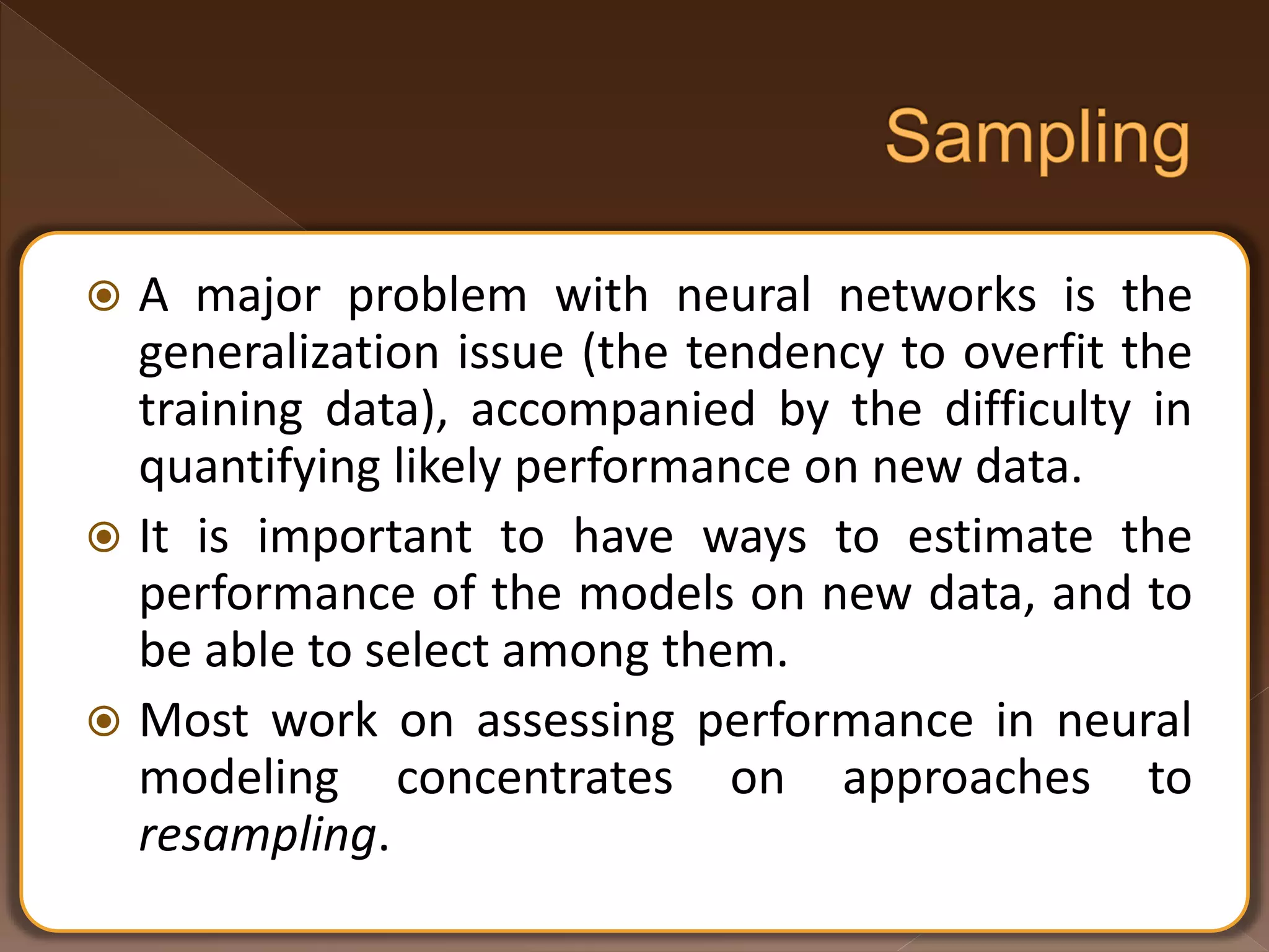  A major problem with neural networks is the generalization issue (the tendency to overfit the training data), accompanied by the difficulty in quantifying likely performance on new data.  It is important to have ways to estimate the performance of the models on new data, and to be able to select among them.  Most work on assessing performance in neural modeling concentrates on approaches to resampling. 