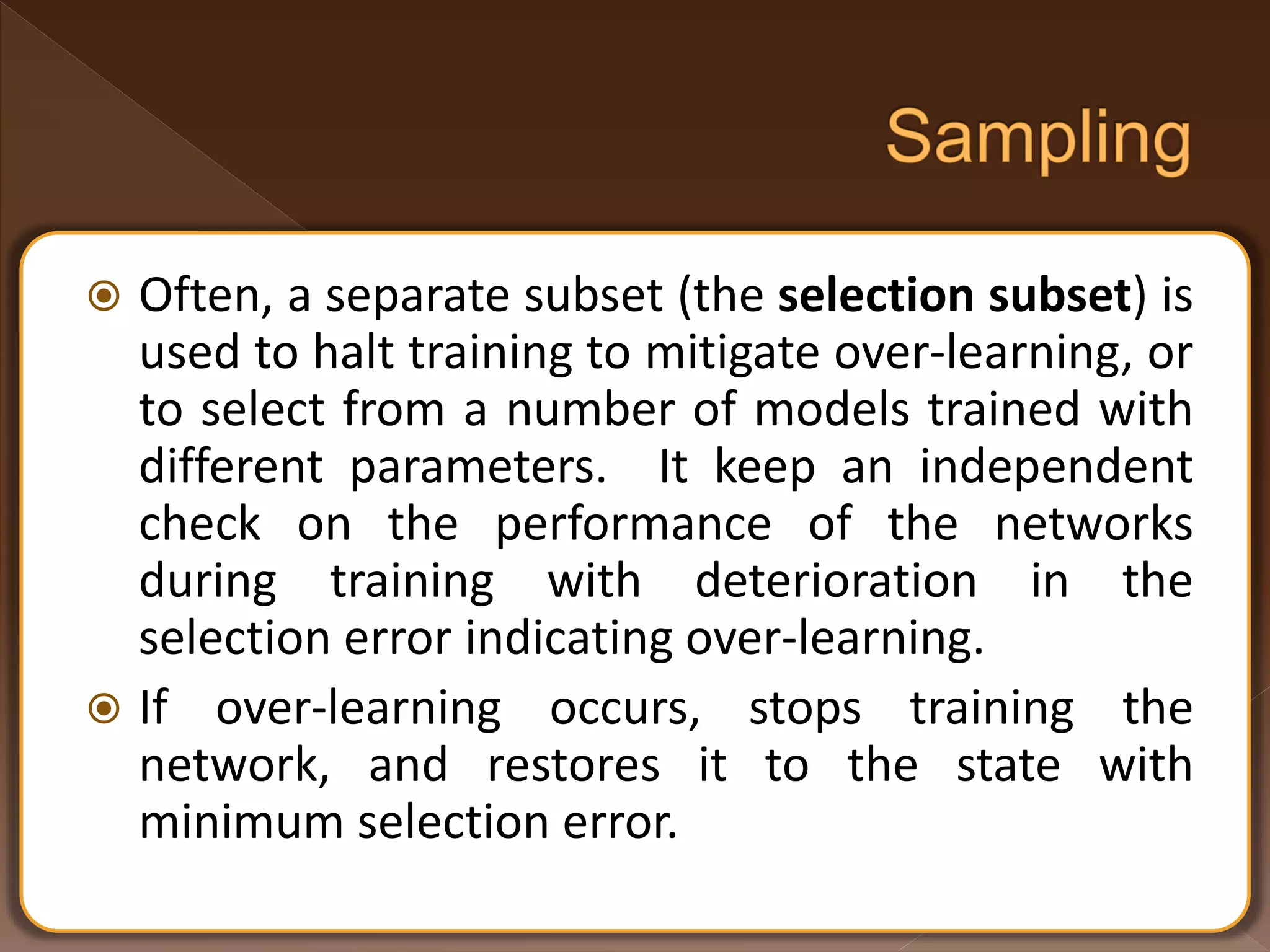  Often, a separate subset (the selection subset) is used to halt training to mitigate over-learning, or to select from a number of models trained with different parameters. It keep an independent check on the performance of the networks during training with deterioration in the selection error indicating over-learning.  If over-learning occurs, stops training the network, and restores it to the state with minimum selection error. 