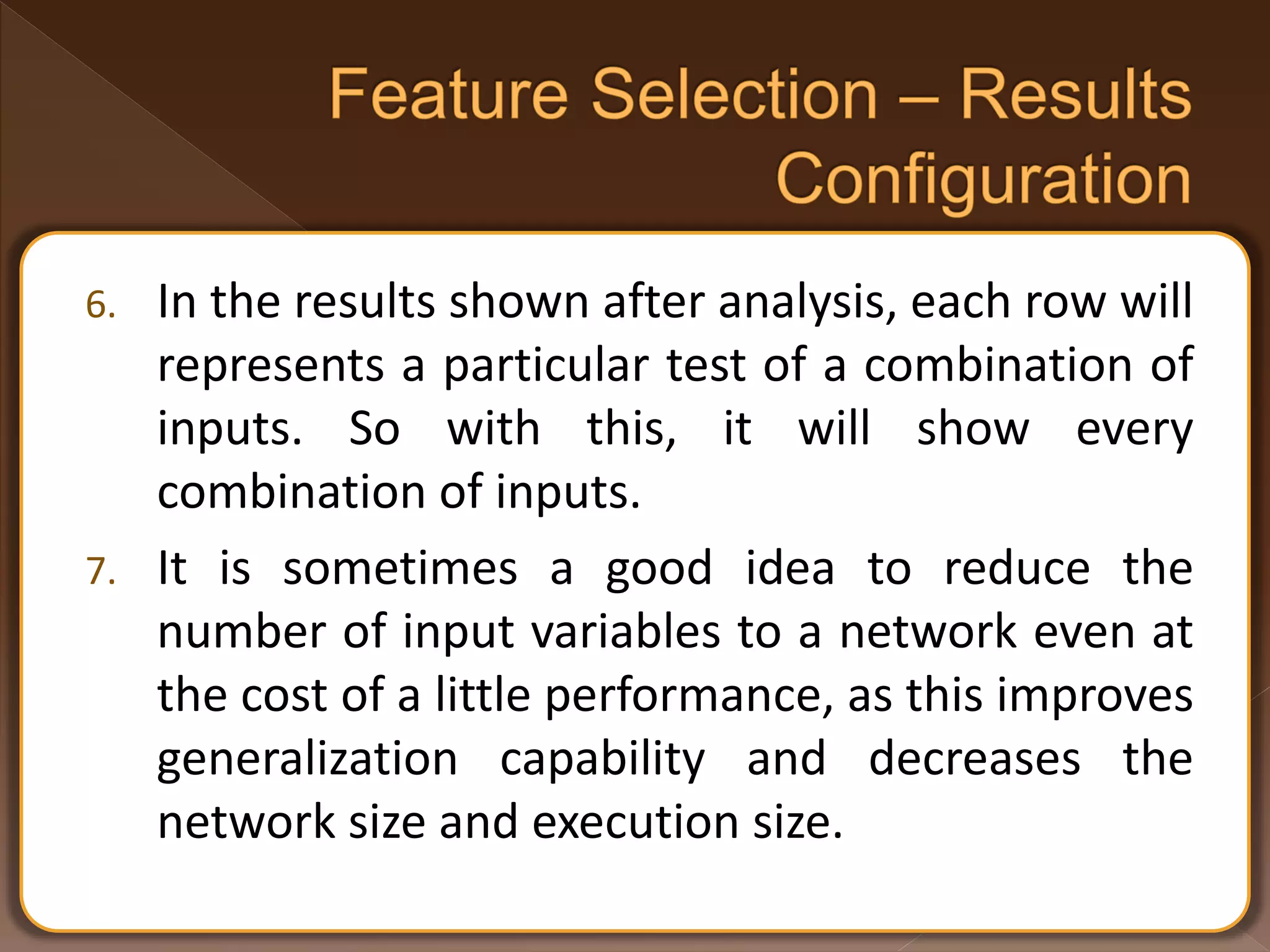 6. In the results shown after analysis, each row will represents a particular test of a combination of inputs. So with this, it will show every combination of inputs. 7. It is sometimes a good idea to reduce the number of input variables to a network even at the cost of a little performance, as this improves generalization capability and decreases the network size and execution size. 