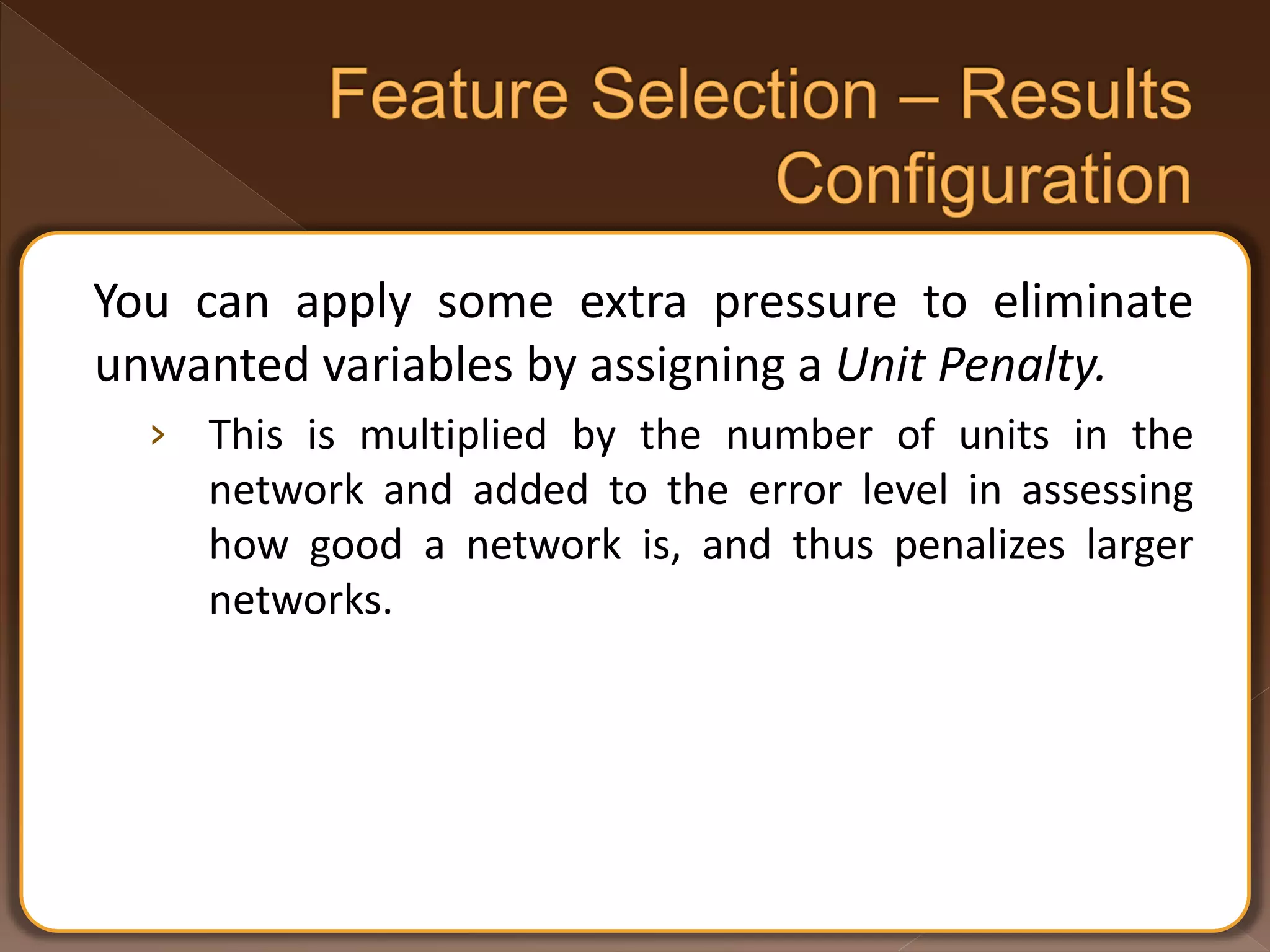 You can apply some extra pressure to eliminate unwanted variables by assigning a Unit Penalty. › This is multiplied by the number of units in the network and added to the error level in assessing how good a network is, and thus penalizes larger networks. 
