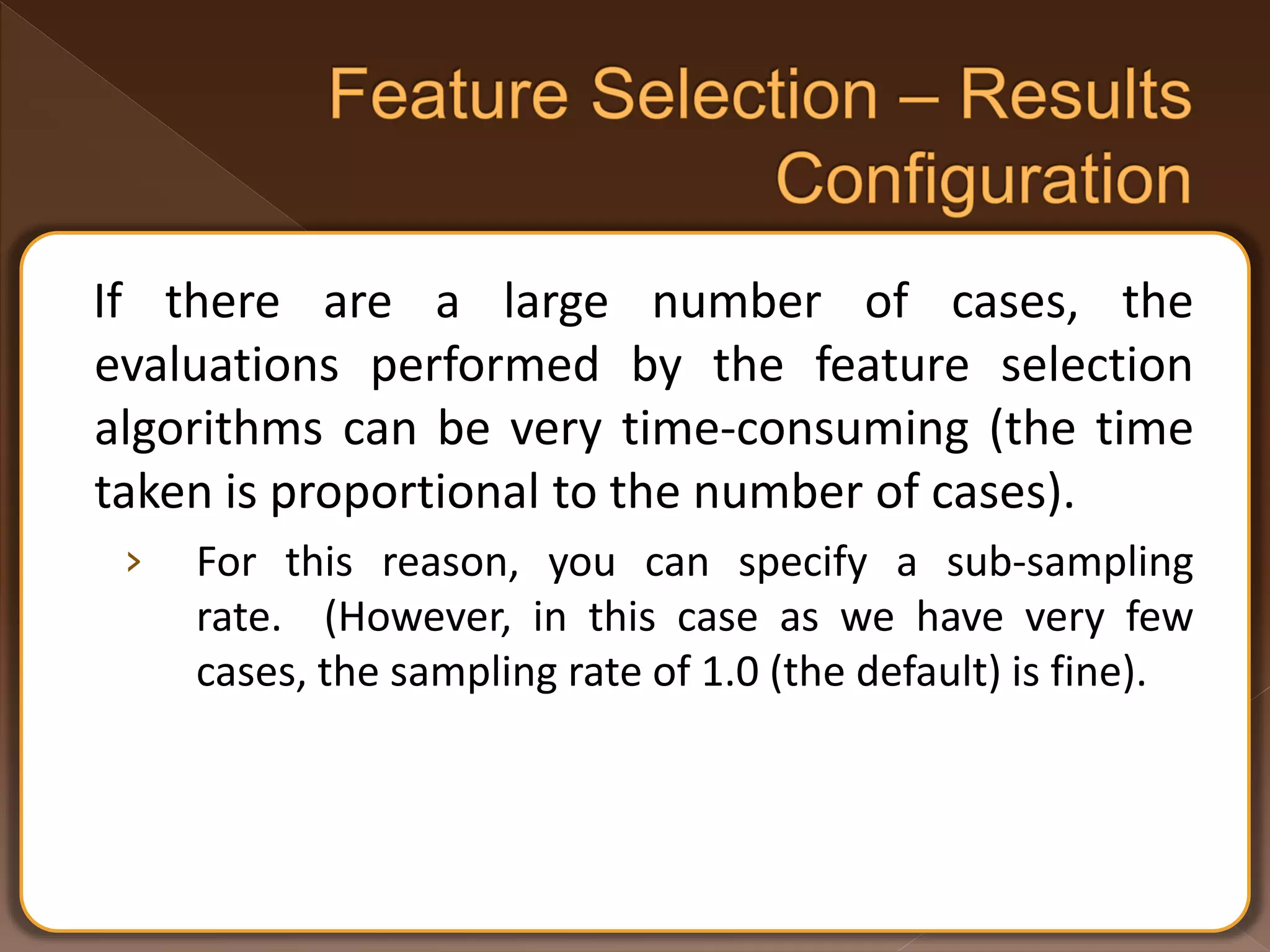 If there are a large number of cases, the evaluations performed by the feature selection algorithms can be very time-consuming (the time taken is proportional to the number of cases). › For this reason, you can specify a sub-sampling rate. (However, in this case as we have very few cases, the sampling rate of 1.0 (the default) is fine). 