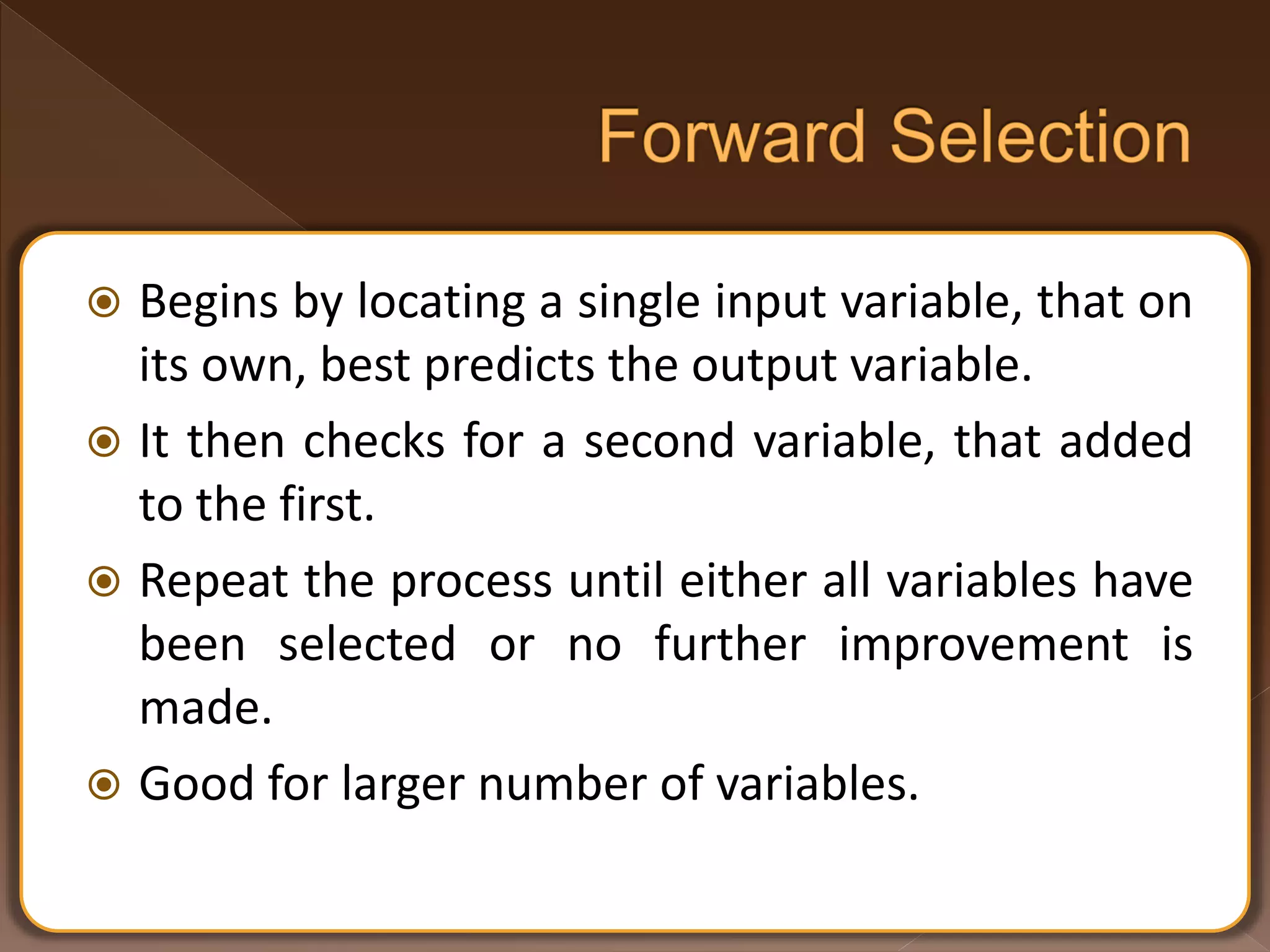  Begins by locating a single input variable, that on its own, best predicts the output variable.  It then checks for a second variable, that added to the first.  Repeat the process until either all variables have been selected or no further improvement is made.  Good for larger number of variables. 
