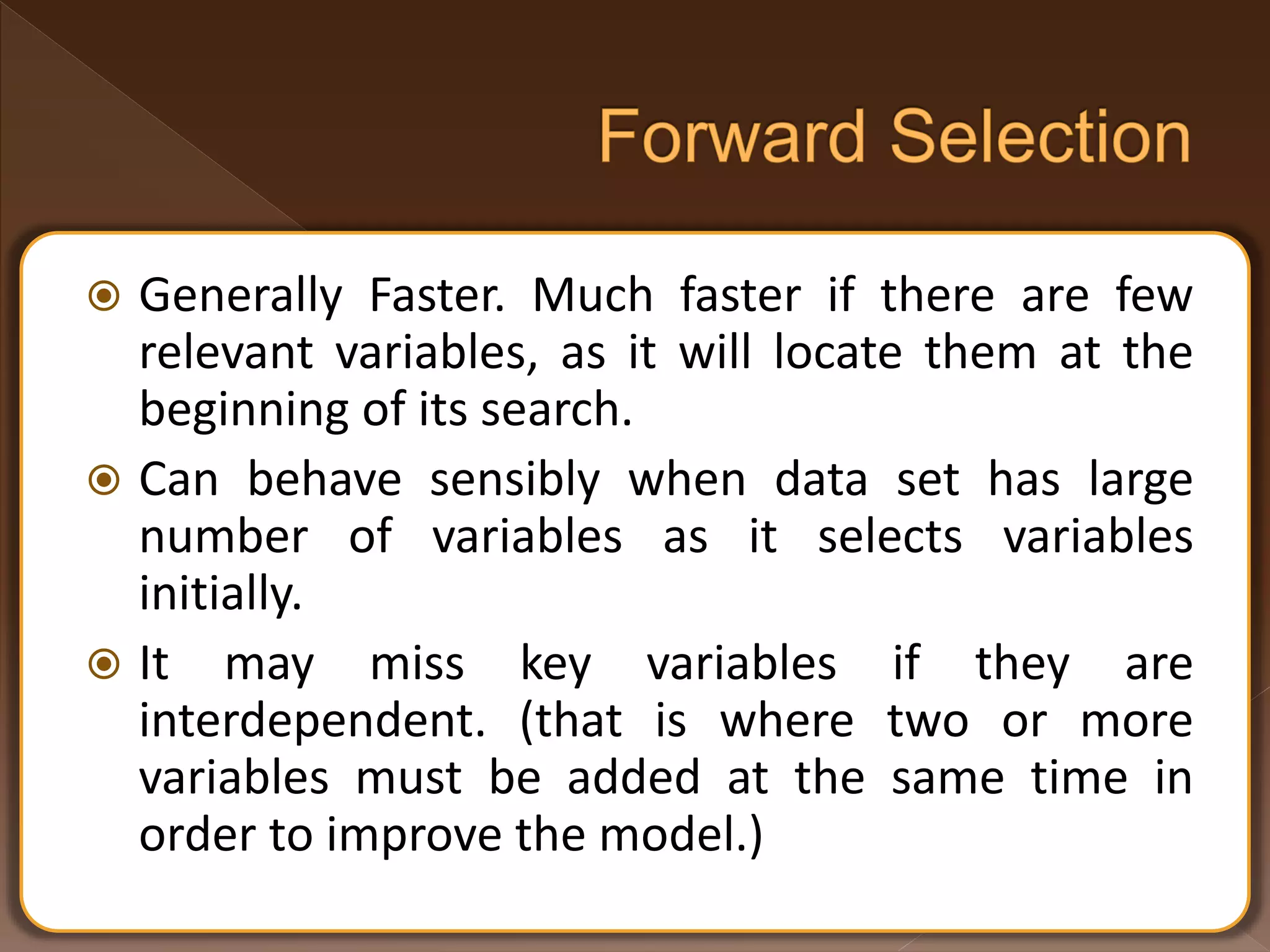  Generally Faster. Much faster if there are few relevant variables, as it will locate them at the beginning of its search.  Can behave sensibly when data set has large number of variables as it selects variables initially.  It may miss key variables if they are interdependent. (that is where two or more variables must be added at the same time in order to improve the model.) 