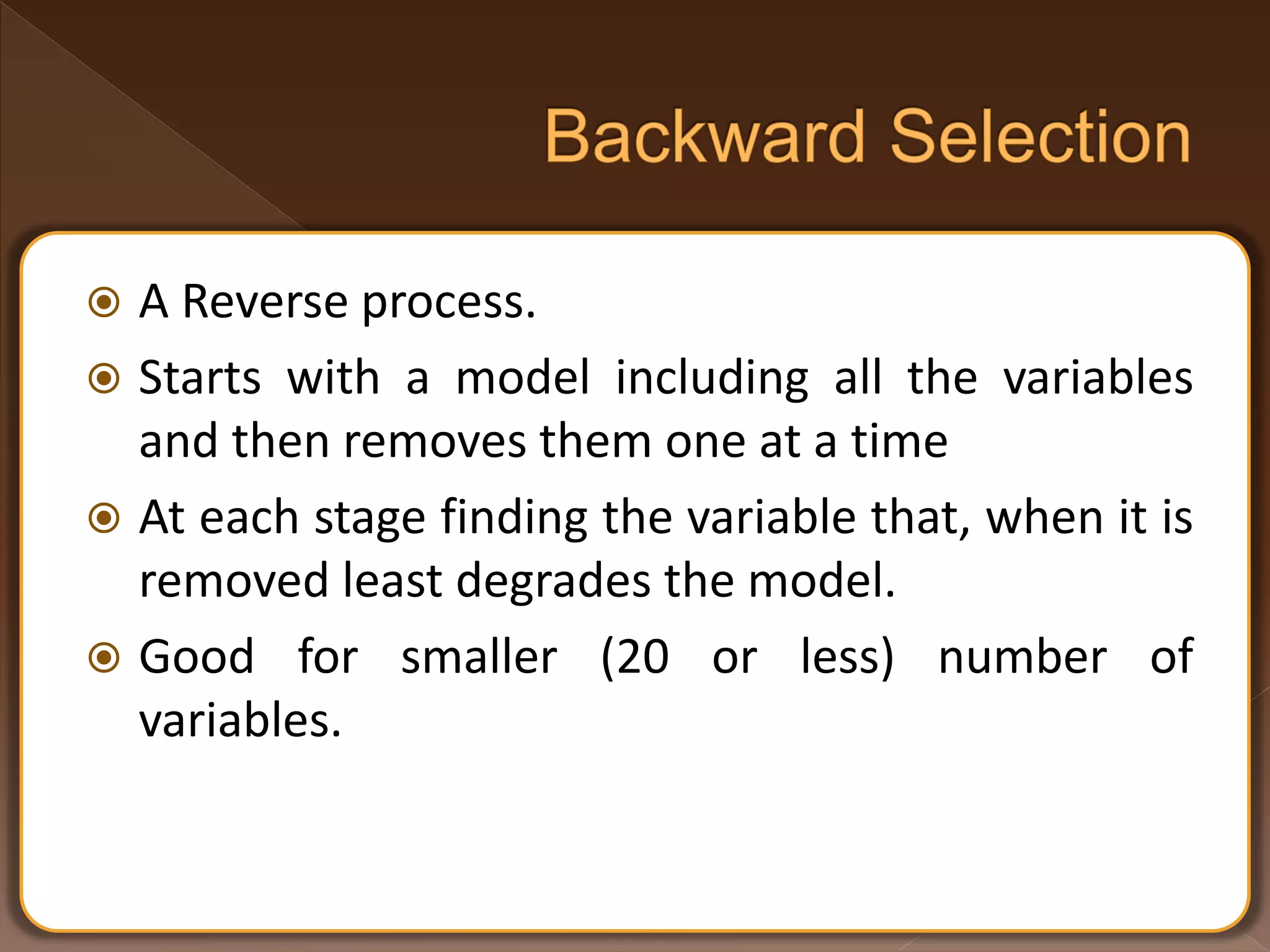  A Reverse process.  Starts with a model including all the variables and then removes them one at a time  At each stage finding the variable that, when it is removed least degrades the model.  Good for smaller (20 or less) number of variables. 