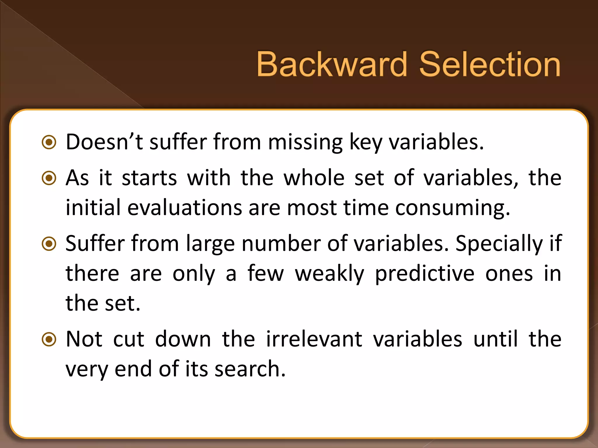  Doesn’t suffer from missing key variables.  As it starts with the whole set of variables, the initial evaluations are most time consuming.  Suffer from large number of variables. Specially if there are only a few weakly predictive ones in the set.  Not cut down the irrelevant variables until the very end of its search. 