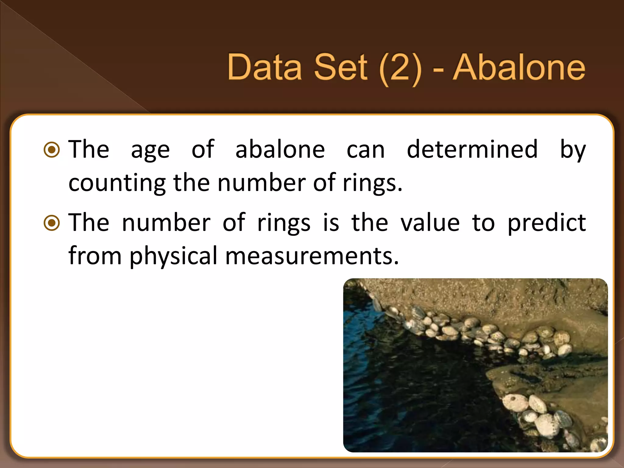  The age of abalone can determined by counting the number of rings.  The number of rings is the value to predict from physical measurements. 