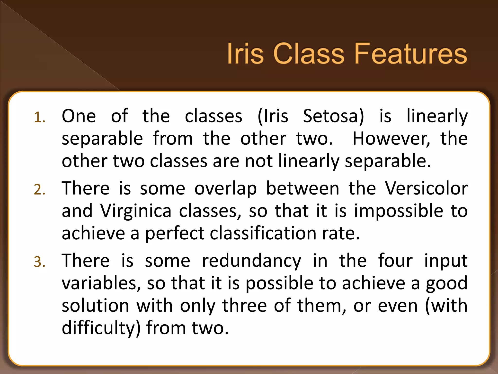 1. One of the classes (Iris Setosa) is linearly separable from the other two. However, the other two classes are not linearly separable. 2. There is some overlap between the Versicolor and Virginica classes, so that it is impossible to achieve a perfect classification rate. 3. There is some redundancy in the four input variables, so that it is possible to achieve a good solution with only three of them, or even (with difficulty) from two. 