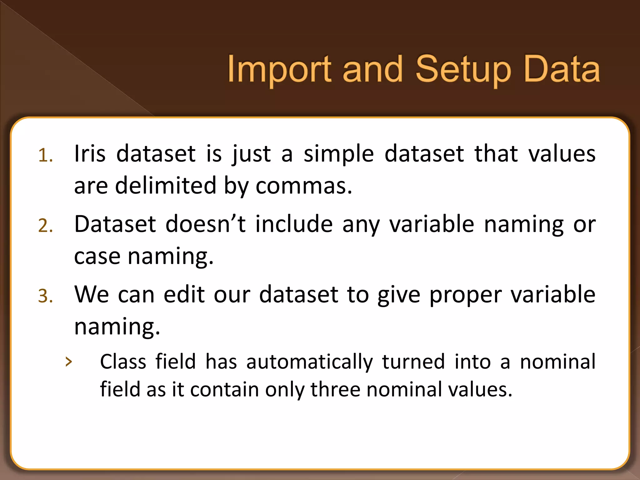 1. Iris dataset is just a simple dataset that values are delimited by commas. 2. Dataset doesn’t include any variable naming or case naming. 3. We can edit our dataset to give proper variable naming. › Class field has automatically turned into a nominal field as it contain only three nominal values. 