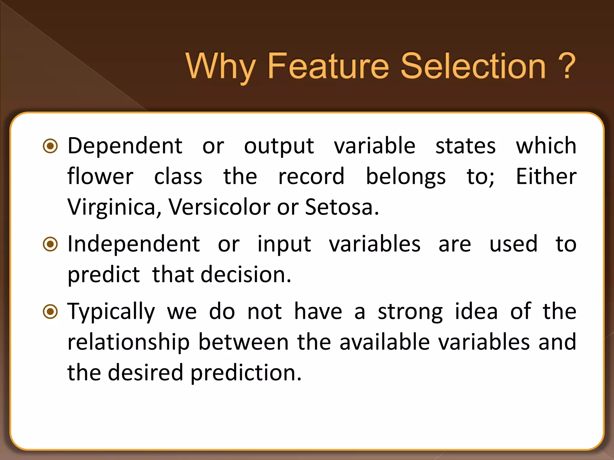  Dependent or output variable states which flower class the record belongs to; Either Virginica, Versicolor or Setosa.  Independent or input variables are used to predict that decision.  Typically we do not have a strong idea of the relationship between the available variables and the desired prediction. 