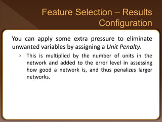 You can apply some extra pressure to eliminate
unwanted variables by assigning a Unit Penalty.
› This is multiplied by the number of units in the
network and added to the error level in assessing
how good a network is, and thus penalizes larger
networks.
 
