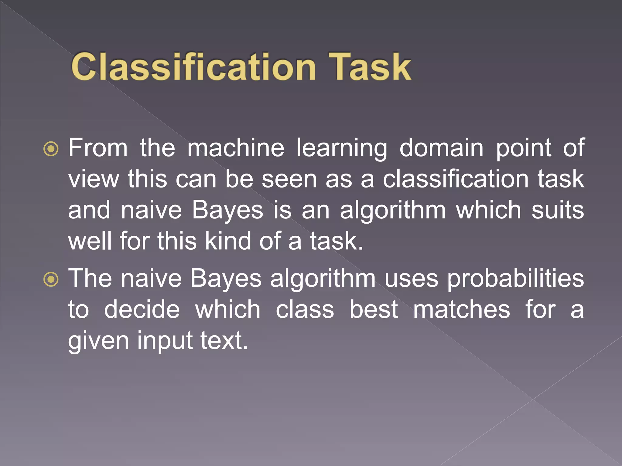  From the machine learning domain point of view this can be seen as a classification task and naive Bayes is an algorithm which suits well for this kind of a task.  The naive Bayes algorithm uses probabilities to decide which class best matches for a given input text. 