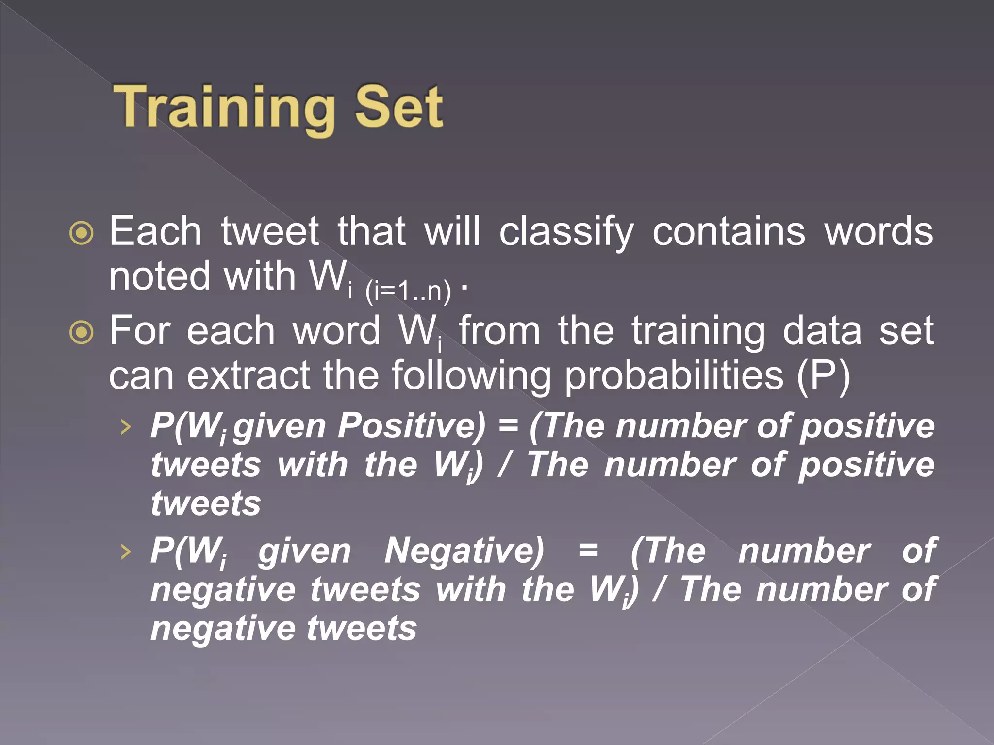  Each tweet that will classify contains words noted with Wi (i=1..n) .  For each word Wi from the training data set can extract the following probabilities (P) › P(Wi given Positive) = (The number of positive tweets with the Wi) / The number of positive tweets › P(Wi given Negative) = (The number of negative tweets with the Wi) / The number of negative tweets 