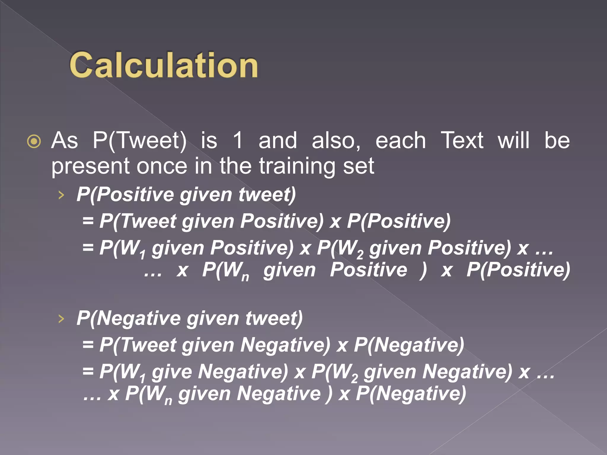  As P(Tweet) is 1 and also, each Text will be present once in the training set › P(Positive given tweet) = P(Tweet given Positive) x P(Positive) = P(W1 given Positive) x P(W2 given Positive) x … … x P(Wn given Positive ) x P(Positive) › P(Negative given tweet) = P(Tweet given Negative) x P(Negative) = P(W1 give Negative) x P(W2 given Negative) x … … x P(Wn given Negative ) x P(Negative) 