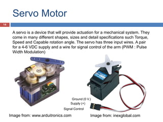 Servo Motor
Image from: www.arduitronics.com Image from: inexglobal.com
A servo is a device that will provide actuation for a mechanical system. They
come in many different shapes, sizes and detail specifications such Torque,
Speed and Capable rotation angle. The servo has three input wires. A pair
for a 4-6 VDC supply and a wire for signal control of the arm (PWM : Pulse
Width Modulation)
Supply (+)
Ground (0 V.)
Signal Control
14
 