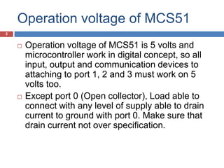 Operation voltage of MCS51
 Operation voltage of MCS51 is 5 volts and
microcontroller work in digital concept, so all
input, output and communication devices to
attaching to port 1, 2 and 3 must work on 5
volts too.
 Except port 0 (Open collector), Load able to
connect with any level of supply able to drain
current to ground with port 0. Make sure that
drain current not over specification.
3
 