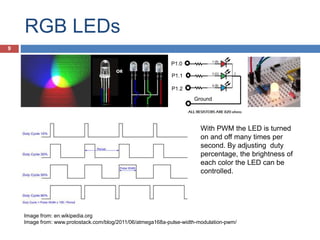 RGB LEDs
Ground
P1.0
P1.1
P1.2
With PWM the LED is turned
on and off many times per
second. By adjusting duty
percentage, the brightness of
each color the LED can be
controlled.
Image from: en.wikipedia.org
Image from: www.protostack.com/blog/2011/06/atmega168a-pulse-width-modulation-pwm/
9
 