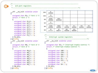 /*-------------------------------------------------------------------------
* I/O port registers
*-------------------------------------------------------------------------*/
__sfr __no_init volatile union
{
unsigned char P1; /* Port 1 */
struct /* Port 1 */
{
unsigned char P1_0 : 1;
unsigned char P1_1 : 1;
unsigned char P1_2 : 1;
unsigned char P1_3 : 1;
unsigned char P1_4 : 1;
unsigned char P1_5 : 1;
unsigned char P1_6 : 1;
unsigned char P1_7 : 1;
} P1_bit;
} @ 0x90;
__sfr __no_init volatile union
{
unsigned char P0; /* Port 0 */
struct /* Port 0 */
{
unsigned char P0_0 : 1;
unsigned char P0_1 : 1;
unsigned char P0_2 : 1;
unsigned char P0_3 : 1;
unsigned char P0_4 : 1;
unsigned char P0_5 : 1;
unsigned char P0_6 : 1;
unsigned char P0_7 : 1;
} P0_bit;
} @ 0x80;
/*---------------------------------------------
* Interrupt system registers
*---------------------------------------------*/
__sfr __no_init volatile union
{
unsigned char IE; /* Interrupt Enable Control */
struct /* Interrupt Enable Control */
{
unsigned char EX0 : 1;
unsigned char ET0 : 1;
unsigned char EX1 : 1;
unsigned char ET1 : 1;
unsigned char ES : 1;
unsigned char ET2 : 1;
unsigned char : 1;
unsigned char EA : 1;
} IE_bit;
} @ 0xA8;
22
 