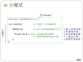 小程式
#include <ioAT89C52.h>
void main(){ // 主程式一定叫main()
while(1){ // 嵌入式系統會持續run下去
P1_bit.P1_0 = 0; // 設定port1的第0埠
// 假設該腳是Active Low
}
}
23
 
