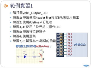範例實習1
 請打開lab1_Output_LED
 練習1: 學習依照header filer指定SFR來使用輸出
 練習2: 使用#define來訂別名
 練習3, 4: 使用「位元組」操作LED
 練習5: 學習移位運算子
 練習6: 使用巨集
 練習7, 8: 延遲為ms等級的函數
27
 