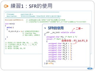 練習1：SFR的使用
28
/*************************************************************
Filename: exercise1-01.c
Description: 學習如何依照header filer對I/O SFR的定義來使用輸出
**************************************************************/
#include<ioAT89C52.h> // 這個header定義了SFR的"名稱"與記憶體位址的對應
// 以後我們就可以直接對SFR的"名稱變數"操作,而不用對"記憶體位址"的內容作操作
void main()
{
while(1)
{
P1_bit.P1_0 = 0;// AT89C52開發板輸出
// 是active low,
// 輸出為0時, LED點亮
}
}
// 開發板上的八顆LED {D0, D1, ..., D7},
// 分別對應到 {P1_0, P1_1, ..., P1_7}
// 練習1: 點亮D1
// 練習2: 點亮D0, D1, D7
__sfr __no_init volatile union
{
unsigned char P1; /* Port 1 */
struct /* Port 1 */
{
unsigned char P1_0 : 1;
unsigned char P1_1 : 1;
unsigned char P1_2 : 1;
unsigned char P1_3 : 1;
unsigned char P1_4 : 1;
unsigned char P1_5 : 1;
unsigned char P1_6 : 1;
unsigned char P1_7 : 1;
} P1_bit;
} @ 0x90;
 