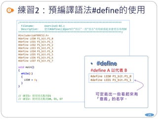 練習2：預編譯語法#define的使用
29
/**********************************************************************
Filename: exercise1-02.c
Description: 使用#define定義port的"別名"，用"別名"有時候看起來會更容易理解
***********************************************************************/
#include<ioAT89C52.h>
#define LED0 P1_bit.P1_0
#define LED1 P1_bit.P1_1
#define LED2 P1_bit.P1_2
#define LED3 P1_bit.P1_3
#define LED4 P1_bit.P1_4
#define LED5 P1_bit.P1_5
#define LED6 P1_bit.P1_6
#define LED7 P1_bit.P1_7
void main()
{
while(1)
{
LED0 = 0;
}
}
// 練習1: 使用別名點亮D1
// 練習2: 使用別名點亮D0, D1, D7
#define LED0 P1_bit.P1_0
#define LED1 P1_bit.P1_1
 