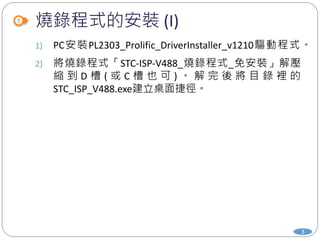 燒錄程式的安裝 (I)
1) PC安裝PL2303_Prolific_DriverInstaller_v1210驅動程式。
2) 將燒錄程式「STC-ISP-V488_燒錄程式_免安裝」解壓
縮 到 D 槽 ( 或 C 槽 也 可 ) 。 解 完 後 將 目 錄 裡 的
STC_ISP_V488.exe建立桌面捷徑。
3
 