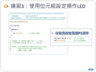 練習3：使用位元組設定操作LED
30
/************************************************************
Filename: exercise1-03.c
Description: 對位元組"P1"操作來點亮LED0，而不是用單一位元的操作
*************************************************************/
#include<ioAT89C52.h>
void main()
{
while(1)
{
P1 = 0xFE; // 1111,1110
}
}
// 開發板上的八顆LED {D0, D1, ..., D7},
// 分別對應到 {P1_0, P1_1, ..., P1_7}
//
// 練習1: 使用 #define 將P1的別名設定為 LED,
// 然後對"LED"別名進行操作同時點亮
// LED0, LED2, LED4
P1_bit.P1_0 = 0; // 位元操作
P1 = 0xFE; // 位元組操作
 