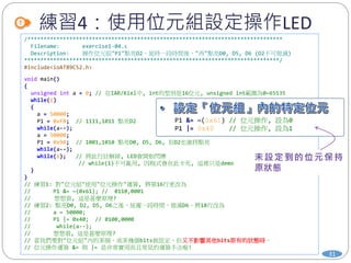 練習4：使用位元組設定操作LED
31
/*******************************************************************************
Filename: exercise1-04.c
Description: 操作位元組"P1"點亮D2，延時一段時間後，"再"點亮D0, D5, D6 (D2不可熄滅)
*******************************************************************************/
#include<ioAT89C52.h>
void main()
{
unsigned int a = 0; // 在IAR/Kiel中, int的型別是16位元, unsigned int範圍為0~65535
while(1)
{
a = 50000;
P1 = 0xFB; // 1111,1011 點亮D2
while(a--);
a = 50000;
P1 = 0x9A; // 1001,1010 點亮D0, D5, D6, 但D2也維持點亮
while(a--);
while(1); // 將此行註解掉, LED會開始閃爍
// while(1)不可亂用, 因程式會在此卡死, 這裡只是demo
}
}
// 練習1: 對"位元組"使用"位元操作"運算, 將第16行更改為
// P1 &= ~(0x61); // 0110,0001
// 想想看, 這是甚麼原理?
// 練習2: 點亮D0, D2, D5, D6之後，延遲一段時間，熄滅D6。將18行改為
// a = 50000;
// P1 |= 0x40; // 0100,0000
// while(a--);
// 想想看, 這是甚麼原理?
// 當我們要對"位元組"內的某個、或某幾個bits做設定，但又不影響其他bits原有的狀態時，
// 位元操作運算 &= 與 |= 是非常實用而且常見的運算手法喔!
P1 &= ~(0x61) // 位元操作, 設為0
P1 |= 0x40 // 位元操作, 設為1
 