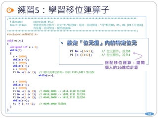 /****************************************************************************************
Filename: exercise1-05.c
Description: 學會使用移位操作，設定"P1"點亮D2，延時一段時間後，"再"點亮D0, D5, D6 (D2不可熄滅)
再延遲一段時間後，關閉熄滅D6
*****************************************************************************************/
#include<ioAT89C52.h>
void main()
{
unsigned int a = 0;
while(1)
{
a = 50000;
while(a--);
a = 50000;
while(a--);
a = 50000;
P1 &= ~(1 << 2); // 將1左移2位再取~ 得到 1111,1011 點亮D2
while(a--);
a = 50000;
while(a--);
a = 50000;
P1 &= ~(1 << 0); // 0000,0001 -> 1111,1110 點亮D0
P1 &= ~(1 << 5); // 0010,0000 -> 1101,1111 點亮D5
P1 &= ~(1 << 6); // 0100,0000 -> 1011,1111 點亮D6
while(a--);
P1 |= (1 << 6); // 0100,0000 熄滅D6
}
}
練習5：學習移位運算子
32
P1 &= ~(1<<2); // 位元操作, 設為0
P1 |= (1<<2); // 位元操作, 設為1
 