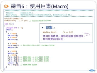 /**************************************************************************************************
Filename: exercise1-06.c
Description: 學會使用巨集(macro)以簡化程式碼的寫法, 重新改寫exercise1-05.c
**************************************************************************************************/
#include<ioAT89C52.h>
#define BV(n) (1 << (n)) // 這是向左移位操作的macro
void main()
{
unsigned int a = 0;
while(1)
{
a = 50000;
while(a--);
a = 50000;
while(a--);
a = 50000;
P1 &= ~BV(2); // 將1左移2位再取~ 得到 1111,1011 點亮D2
while(a--);
a = 50000;
while(a--);
a = 50000;
P1 &= ~BV(0); // 0000,0001 -> 1111,1110 點亮D0
P1 &= ~BV(5); // 0010,0000 -> 1101,1111 點亮D5
P1 &= ~BV(6); // 0100,0000 -> 1011,1111 點亮D6
while(a--);
P1 |= BV(6); // 0100,0000 熄滅D6
}
}
練習6：使用巨集(Macro)
33
#define BV(n) (1 << (n))
 