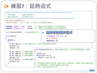 /*************************************************************************
Filename: exercise1-07.c
Description: 將延時放的更長
***************************************************************************/
#include<ioAT89C52.h>
#define BV(n) (1 << (n)) // 這是向左移位操作的macro
typedef signed char int8; // 以後8位元的有號數就可以用int8做宣告
typedef unsigned char uint8; // 以後8位元的無號數就可以用uint8做宣告
void delay(uint8); // delay函數的宣告
void main()
{
while(1)
{
P1 &= ~BV(2); // 將1左移2位再取~ 得到 1111,1011 點亮D2
delay(255);
delay(255);
P1 &= ~BV(0); // 0000,0001 -> 1111,1110 點亮D0
P1 &= ~BV(5); // 0010,0000 -> 1101,1111 點亮D5
P1 &= ~BV(6); // 0100,0000 -> 1011,1111 點亮D6
delay(255);
P1 |= BV(6); // 0100,0000 熄滅D6
delay(150);
}
}
void delay(uint8 d) // delay函數的定義, 也就是這個函數要執行的動作
{
uint8 x,y;
for(x=d;x>0;x--)
for(y=255;y>0;y--);
}
// 使用雙for迴圈來延長時間, 最高可延長 256*256 = 65536 (65535遞減至0)
// 在這個練習裡, 你也學到函數的宣告與定義
// 練習: 試著改變延時的長度
練習7：延時函式
34
unsigned int a = 0;
a = 50000;
while(a--);
 