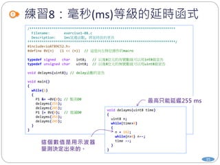 練習8：毫秒(ms)等級的延時函式
35
/************************************************************************
Filename: exercise1-08.c
Description: 1ms延遲函數, 將延時放的更長
*************************************************************************/
#include<ioAT89C52.h>
#define BV(n) (1 << (n)) // 這是向左移位操作的macro
typedef signed char int8; // 以後8位元的有號數就可以用int8做宣告
typedef unsigned char uint8; // 以後8位元的無號數就可以用uint8做宣告
void delayms(uint8); // delay函數的宣告
void main()
{
while(1)
{
P1 &= ~BV(0); // 點亮D0
delayms(255);
delayms(245);
P1 |= BV(0); // 熄滅D0
delayms(255);
delayms(245);
}
}
void delayms(uint8 time)
{
uint8 n;
while(time>0)
{
n = 162;
while(n>0) n--;
time --;
}
}
 